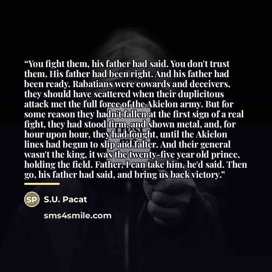 “You fight them, his father had said. You don't trust them. His father had been right. And his father had been ready. Rabatians were cowards and deceivers, they should have scattered when their duplicitous attack met the full force of the Akielon army. But for some reason they hadn't fallen at the…” quote by S.U. Pacat