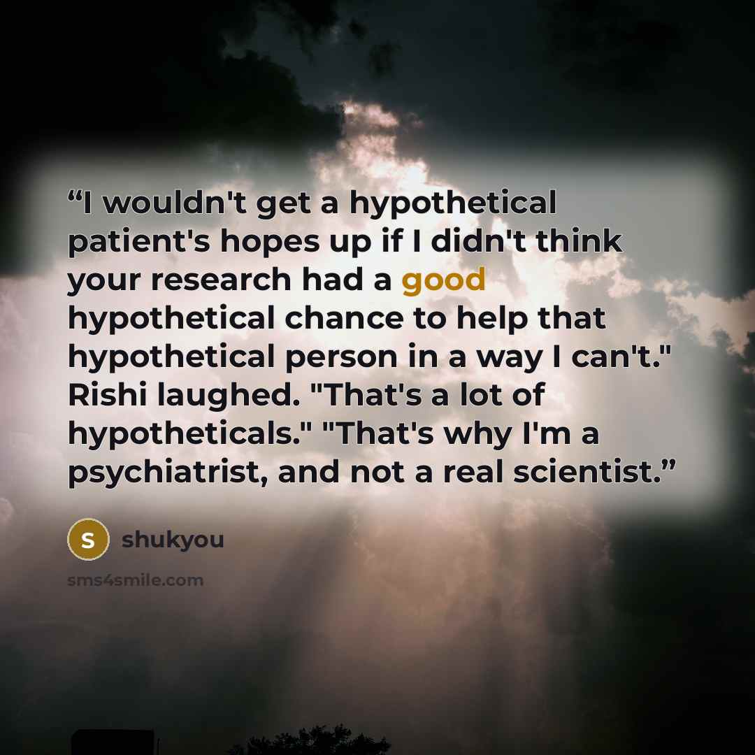 “I wouldn't get a hypothetical patient's hopes up if I didn't think your research had a good hypothetical chance to help that hypothetical person in a way I can't." Rishi laughed. "That's a lot of hypotheticals." "That's why I'm a psychiatrist, and not a real scientist.” quote by shukyou