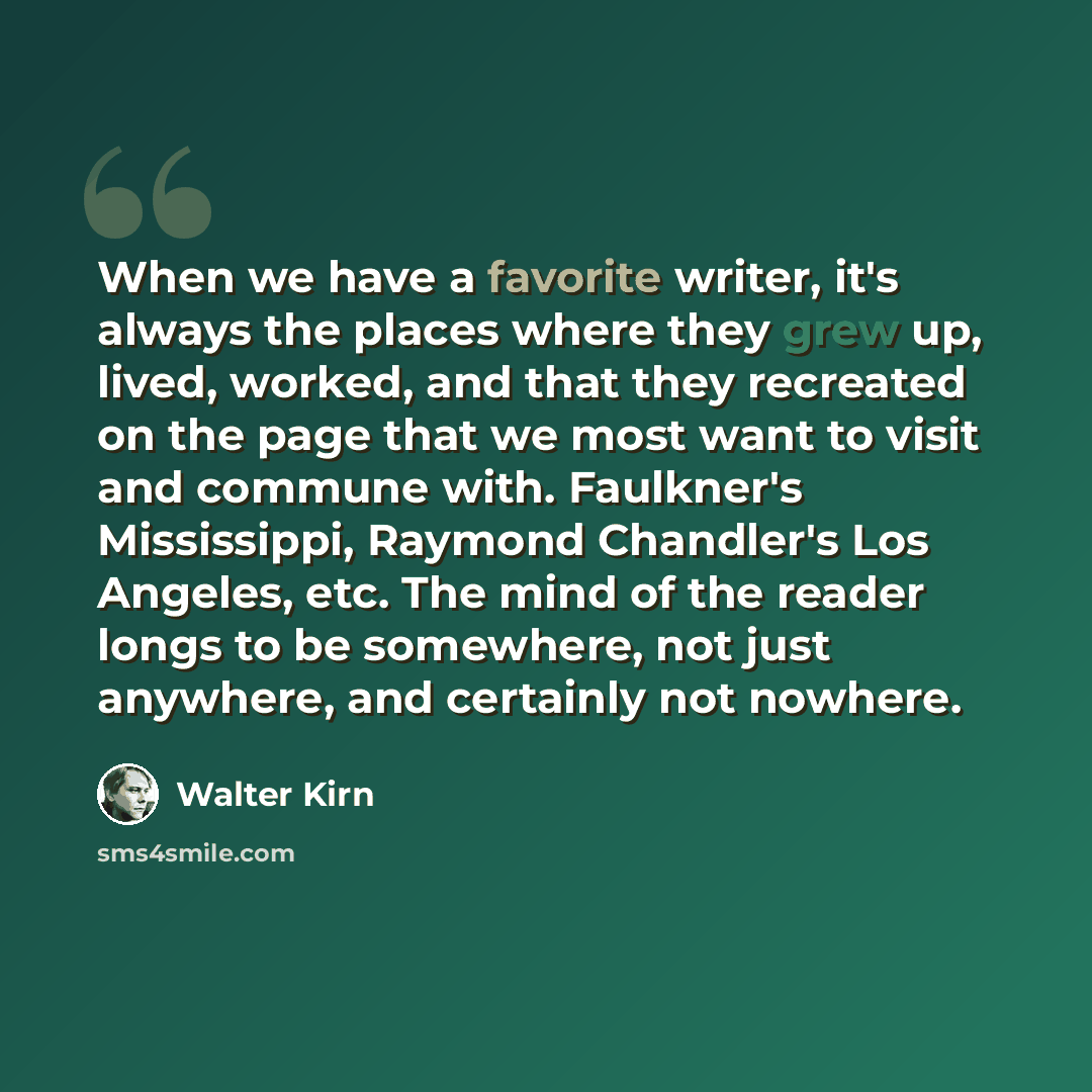 “When we have a favorite writer, it's always the places where they grew up, lived, worked, and that they recreated on the page that we most want to visit and commune with. Faulkner's Mississippi, Raymond Chandler's Los Angeles, etc. The mind of the reader longs to be somewhere, not just anywhere…” quote by Walter Kirn