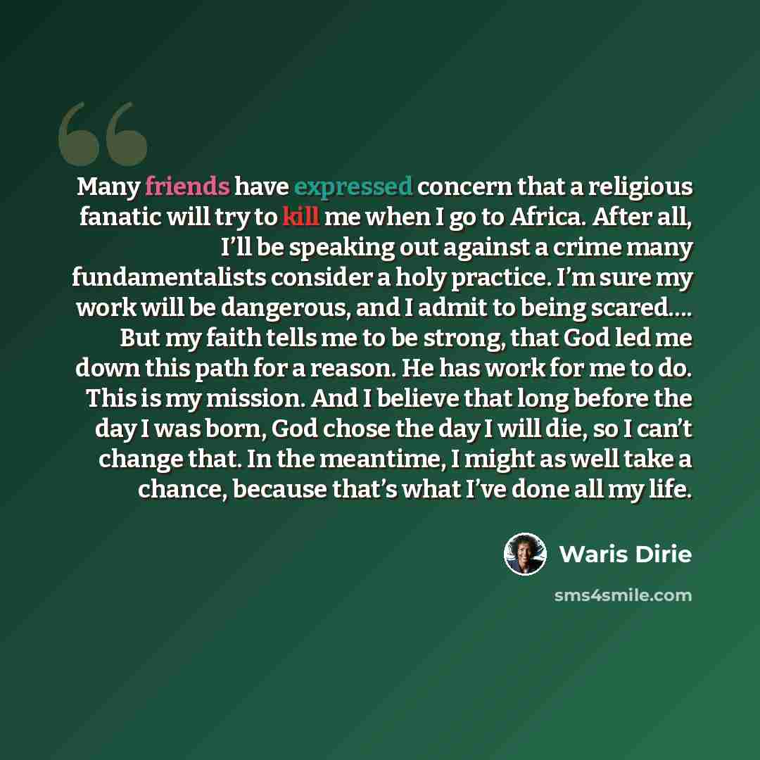 “Many friends have expressed concern that a religious fanatic will try to kill me when I go to Africa. After all, I’ll be speaking out against a crime many fundamentalists consider a holy practice. I’m sure my work will be dangerous, and I admit to being scared…. But my faith tells me to be strong…” quote by Waris Dirie