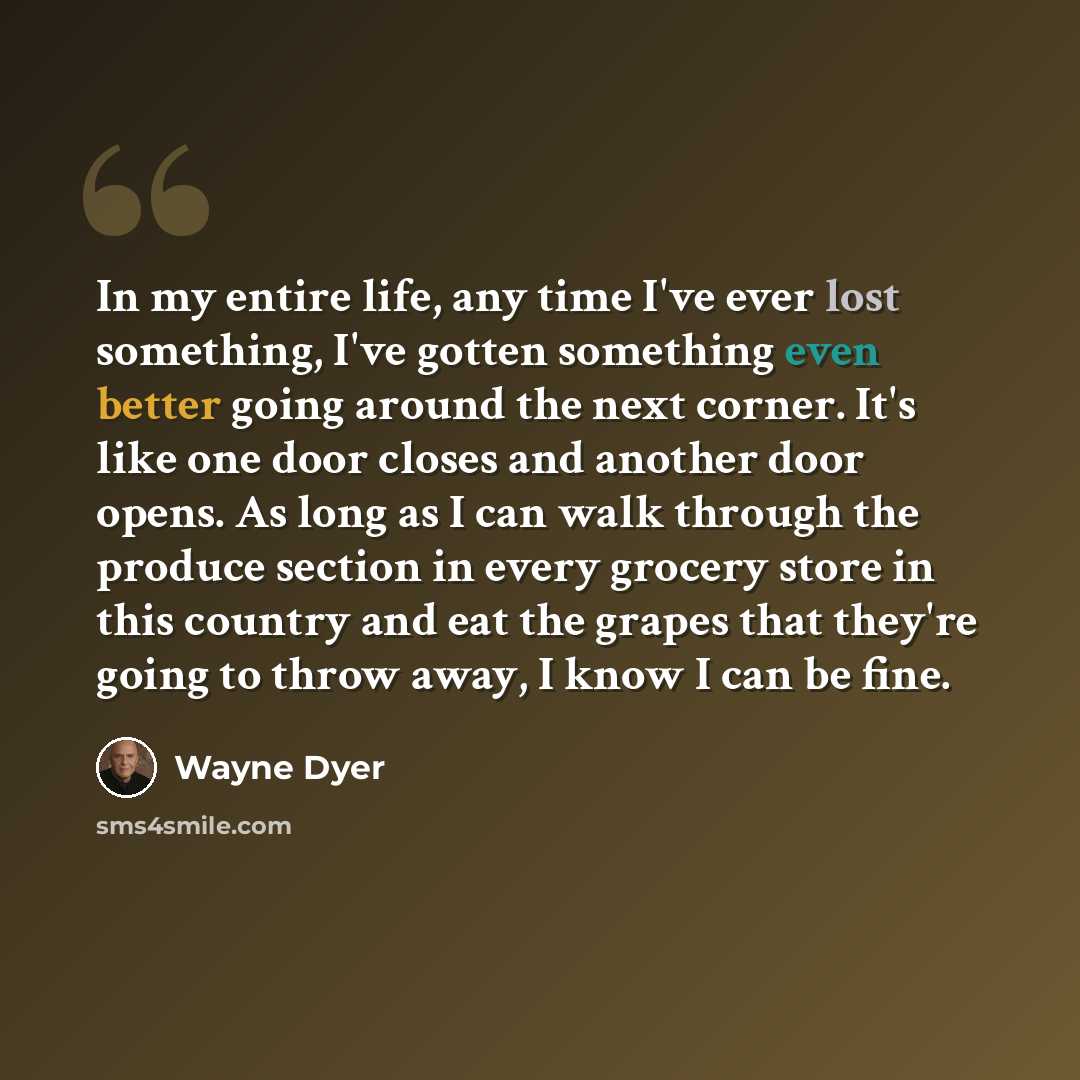 “In my entire life, any time I've ever lost something, I've gotten something even better going around the next corner. It's like one door closes and another door opens. As long as I can walk through the produce section in every grocery store in this country and eat the grapes that they're going to…” quote by Wayne Dyer
