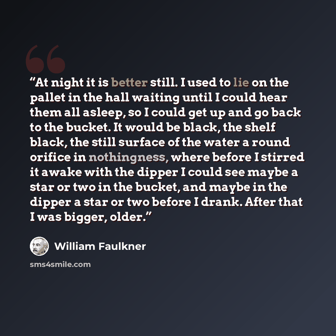 “At night it is better still. I used to lie on the pallet in the hall waiting until I could hear them all asleep, so I could get up and go back to the bucket. It would be black, the shelf black, the still surface of the water a round orifice in nothingness, where before I stirred it awake with the…” quote by William Faulkner