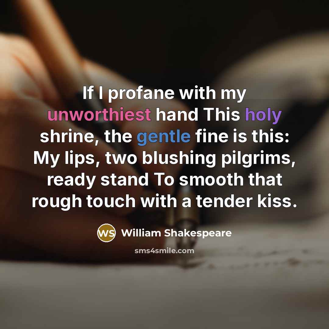 “If I profane with my unworthiest hand This holy shrine, the gentle fine is this: My lips, two blushing pilgrims, ready stand To smooth that rough touch with a tender kiss.” quote by William Shakespeare