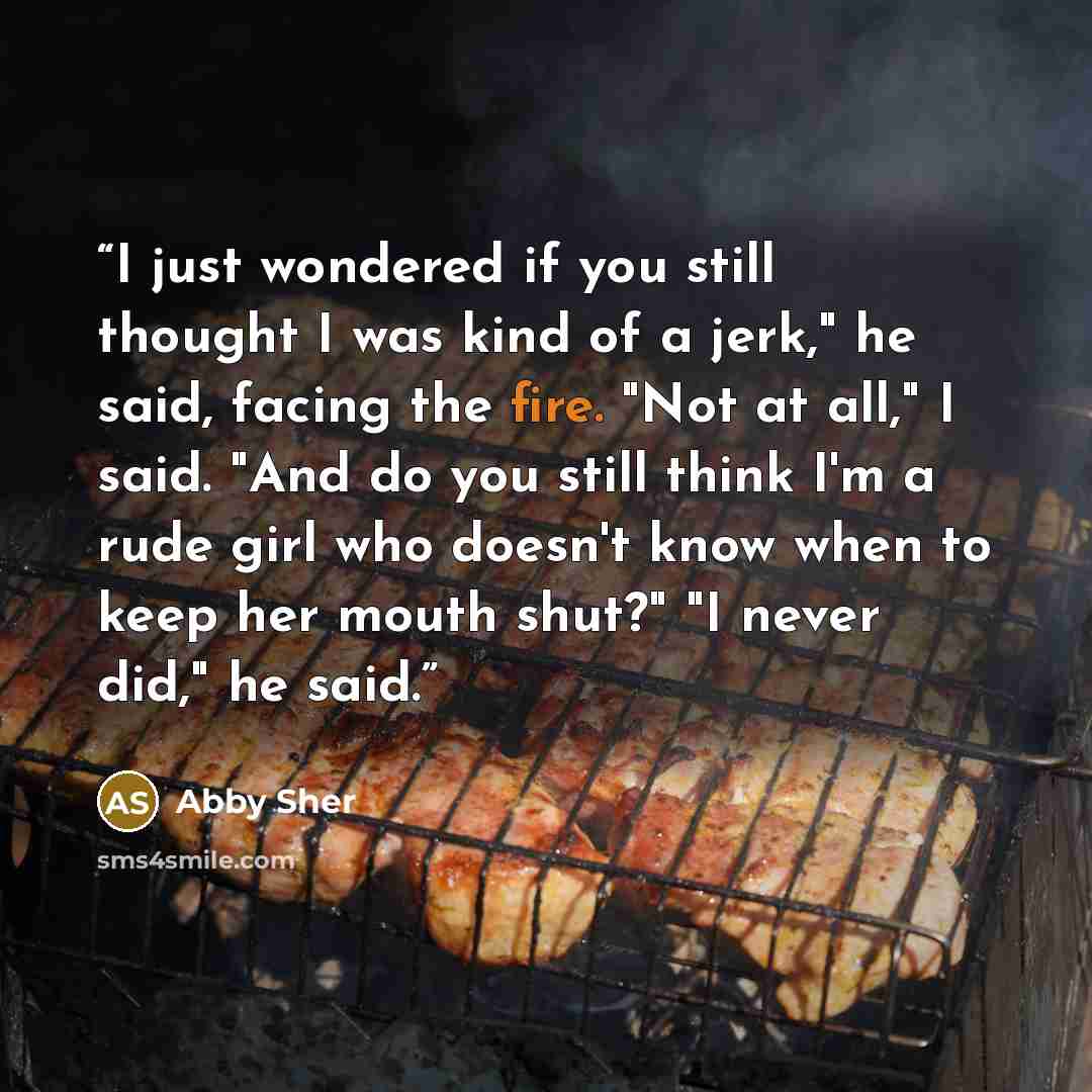 “I just wondered if you still thought I was kind of a jerk," he said, facing the fire. "Not at all," I said. "And do you still think I'm a rude girl who doesn't know when to keep her mouth shut?" "I never did," he said.” quote by Abby Sher