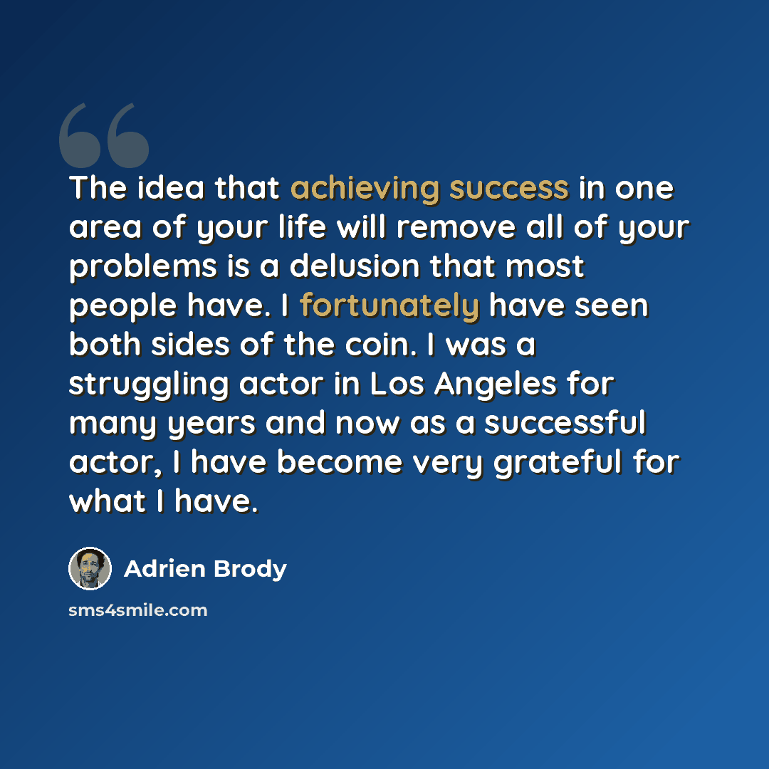 “The idea that achieving success in one area of your life will remove all of your problems is a delusion that most people have. I fortunately have seen both sides of the coin. I was a struggling actor in Los Angeles for many years and now as a successful actor, I have become very grateful for what…” quote by Adrien Brody