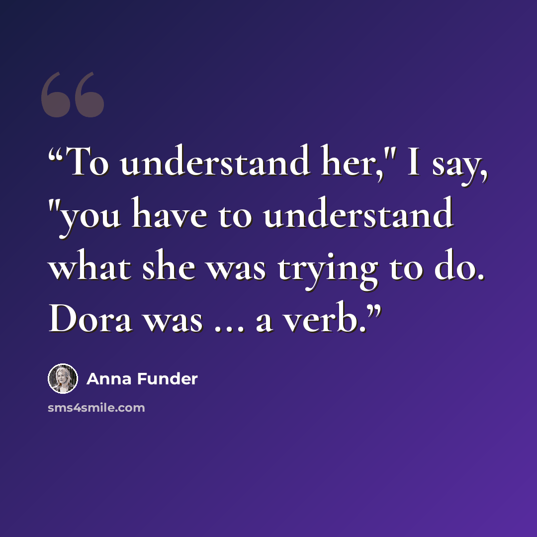 “To understand her," I say, "you have to understand what she was trying to do. Dora was ... a verb.” quote by Anna Funder