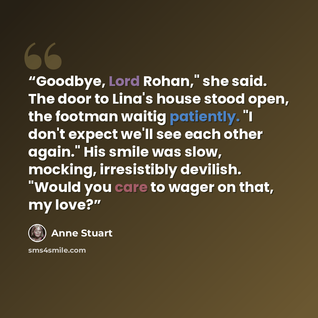 “Goodbye, Lord Rohan," she said. The door to Lina's house stood open, the footman waitig patiently. "I don't expect we'll see each other again." His smile was slow, mocking, irresistibly devilish. "Would you care to wager on that, my love?” quote by Anne Stuart