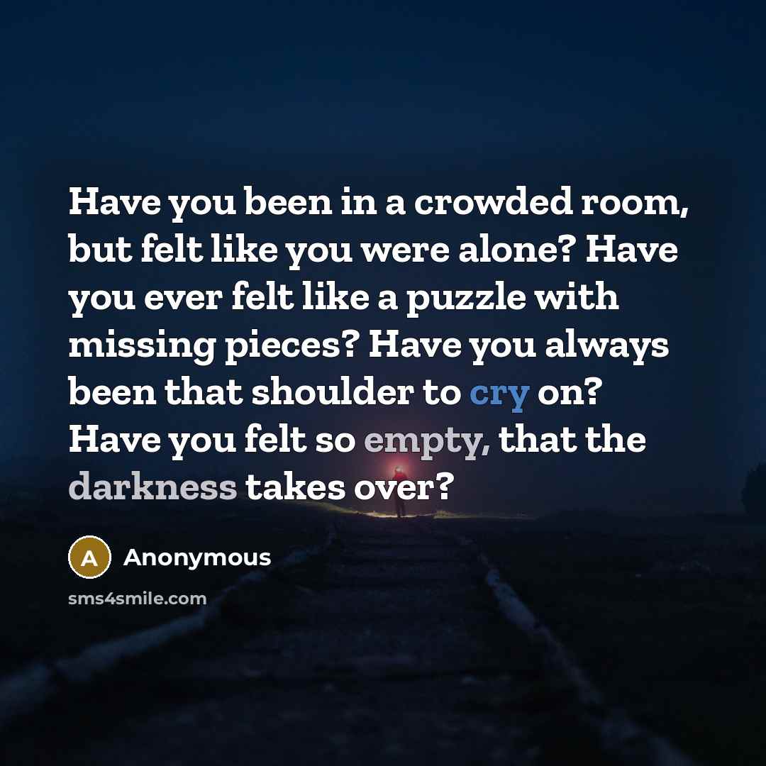 “Have you been in a crowded room, but felt like you were alone? Have you ever felt like a puzzle with missing pieces? Have you always been that shoulder to cry on? Have you felt so empty, that the darkness takes over?” quote by Anonymous