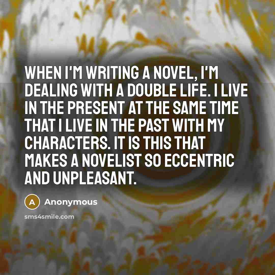 “When I'm writing a novel, I'm dealing with a double life. I live in the present at the same time that I live in the past with my characters. It is this that makes a novelist so eccentric and unpleasant.” quote by Anonymous