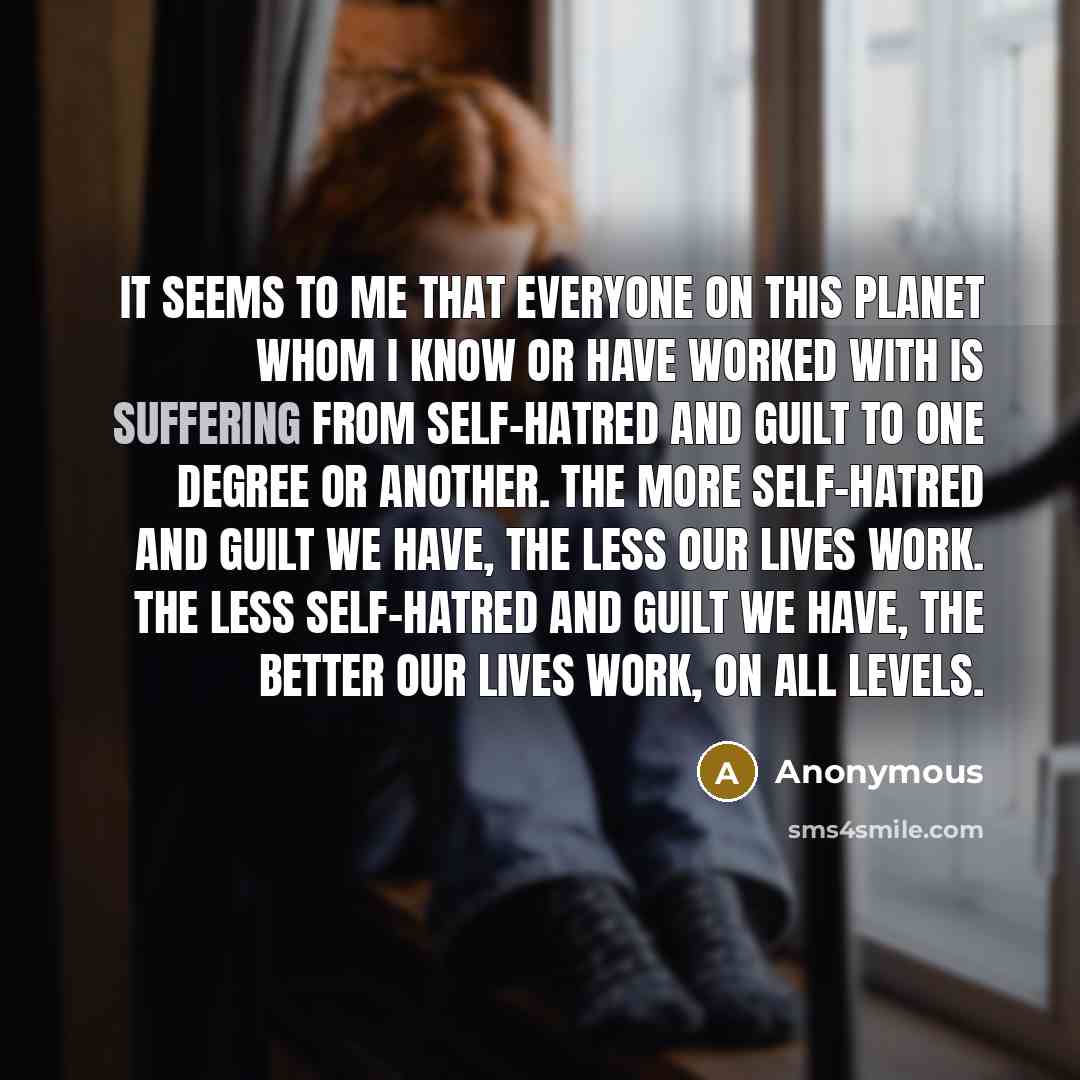 “It seems to me that everyone on this planet whom I know or have worked with is suffering from self-hatred and guilt to one degree or another. The more self-hatred and guilt we have, the less our lives work. The less self-hatred and guilt we have, the better our lives work, on all levels.” quote by Anonymous
