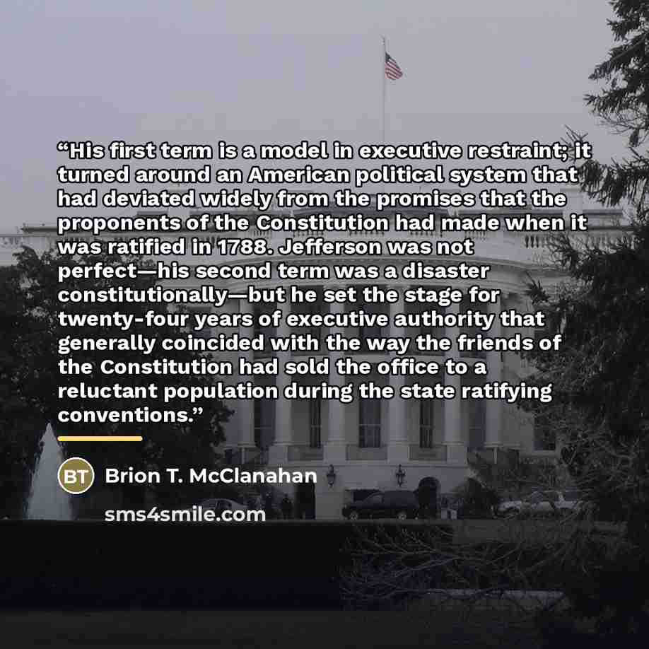 “His first term is a model in executive restraint; it turned around an American political system that had deviated widely from the promises that the proponents of the Constitution had made when it was ratified in 1788. Jefferson was not perfect—his second term was a disaster constitutionally—but he…” quote by Brion T. McClanahan