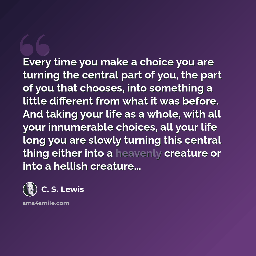 “Every time you make a choice you are turning the central part of you, the part of you that chooses, into something a little different from what it was before. And taking your life as a whole, with all your innumerable choices, all your life long you are slowly turning this central thing either…” quote by C. S. Lewis