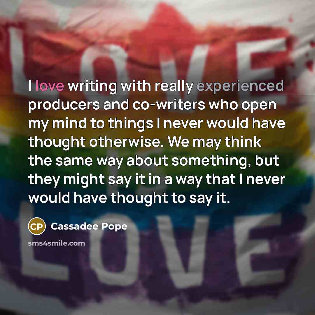 “I love writing with really experienced producers and co-writers who open my mind to things I never would have thought otherwise. We may think the same way about something, but they might say it in a way that I never would have thought to say it.” quote by Cassadee Pope