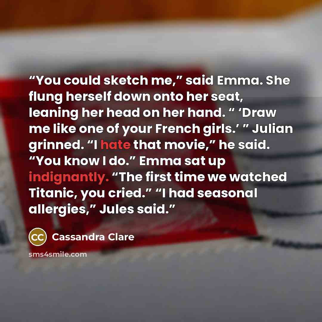 “You could sketch me,” said Emma. She flung herself down onto her seat, leaning her head on her hand. “ ‘Draw me like one of your French girls.’ ” Julian grinned. “I hate that movie,” he said. “You know I do.” Emma sat up indignantly. “The first time we watched Titanic, you cried.” “I had seasonal…” quote by Cassandra Clare