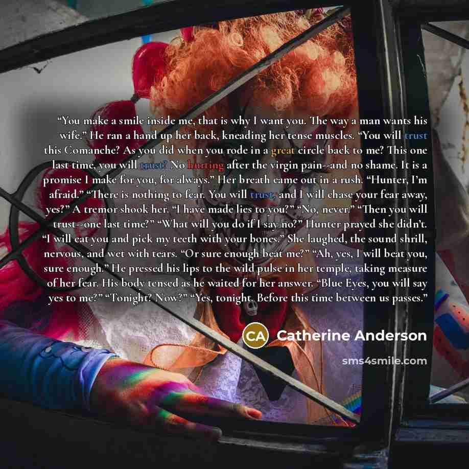 “You make a smile inside me, that is why I want you. The way a man wants his wife.” He ran a hand up her back, kneading her tense muscles. “You will trust this Comanche? As you did when you rode in a great circle back to me? This one last time, you will trust? No hurting after the virgin pain--and…” quote by Catherine Anderson