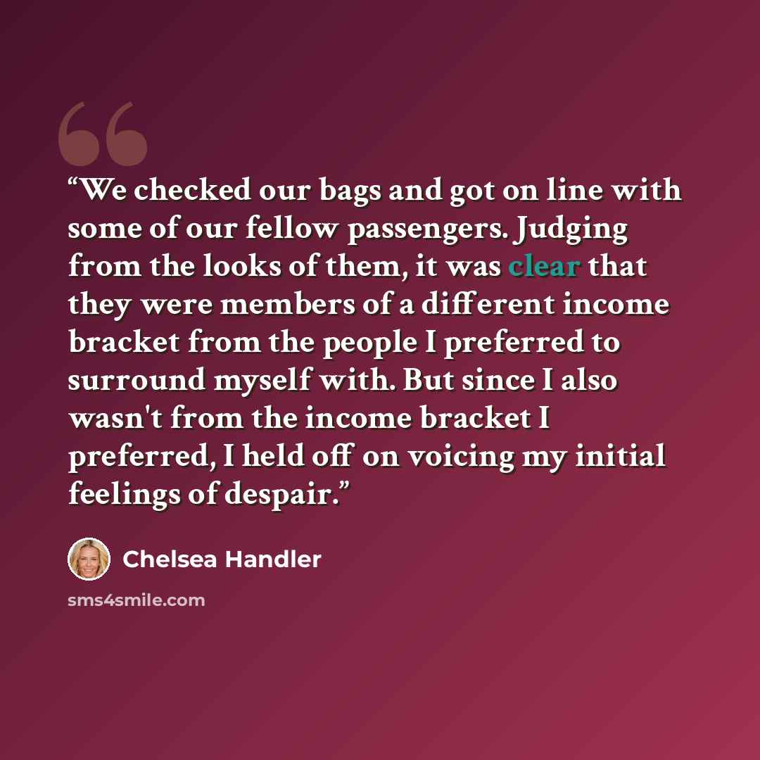 “We checked our bags and got on line with some of our fellow passengers. Judging from the looks of them, it was clear that they were members of a different income bracket from the people I preferred to surround myself with. But since I also wasn't from the income bracket I preferred, I held off on…” quote by Chelsea Handler