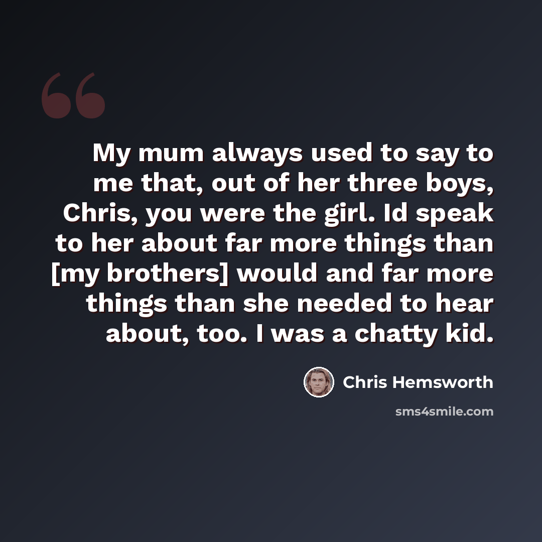 “My mum always used to say to me that, out of her three boys, Chris, you were the girl. Id speak to her about far more things than [my brothers] would and far more things than she needed to hear about, too. I was a chatty kid.” quote by Chris Hemsworth