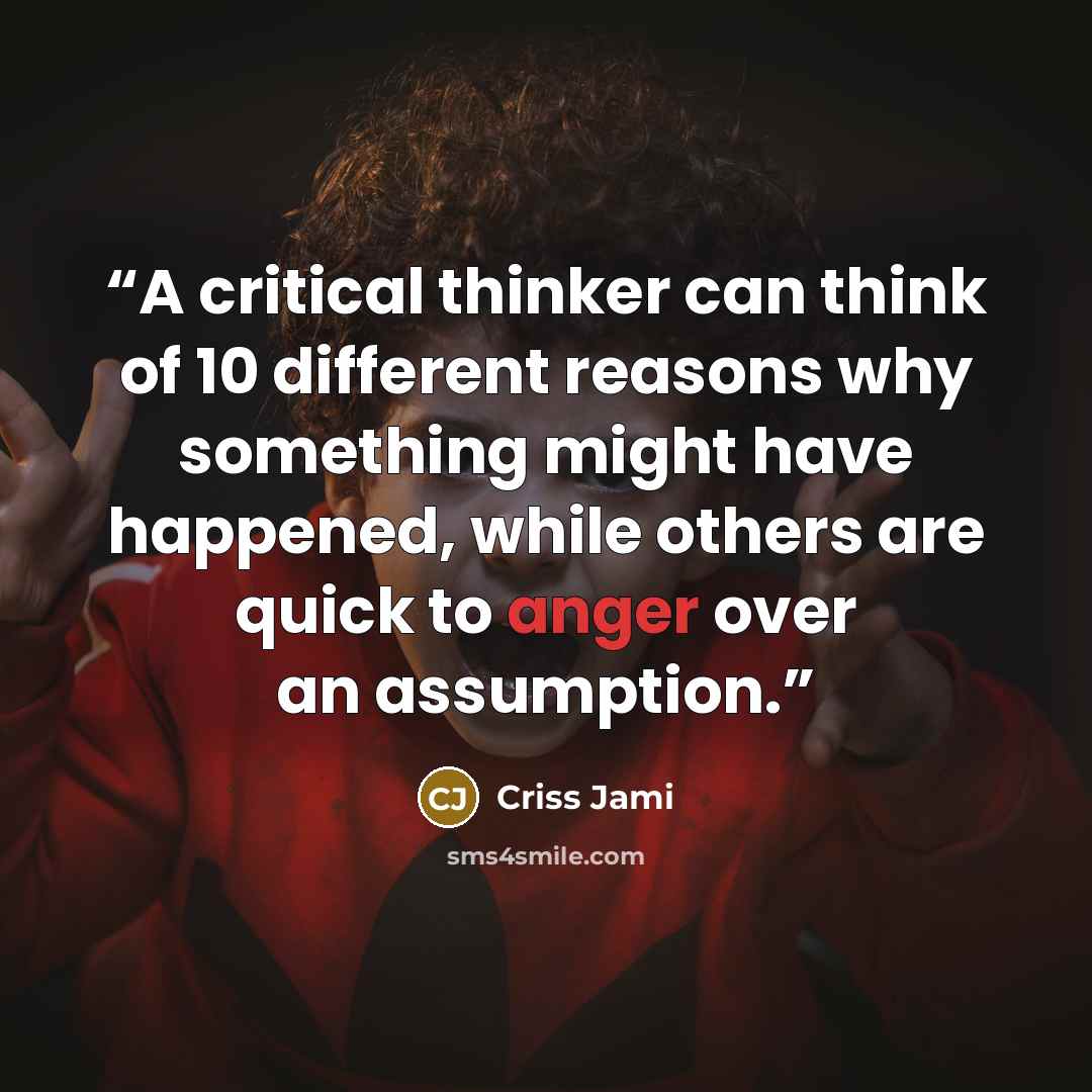 “A critical thinker can think of 10 different reasons why something might have happened, while others are quick to anger over an assumption.” quote by Criss Jami