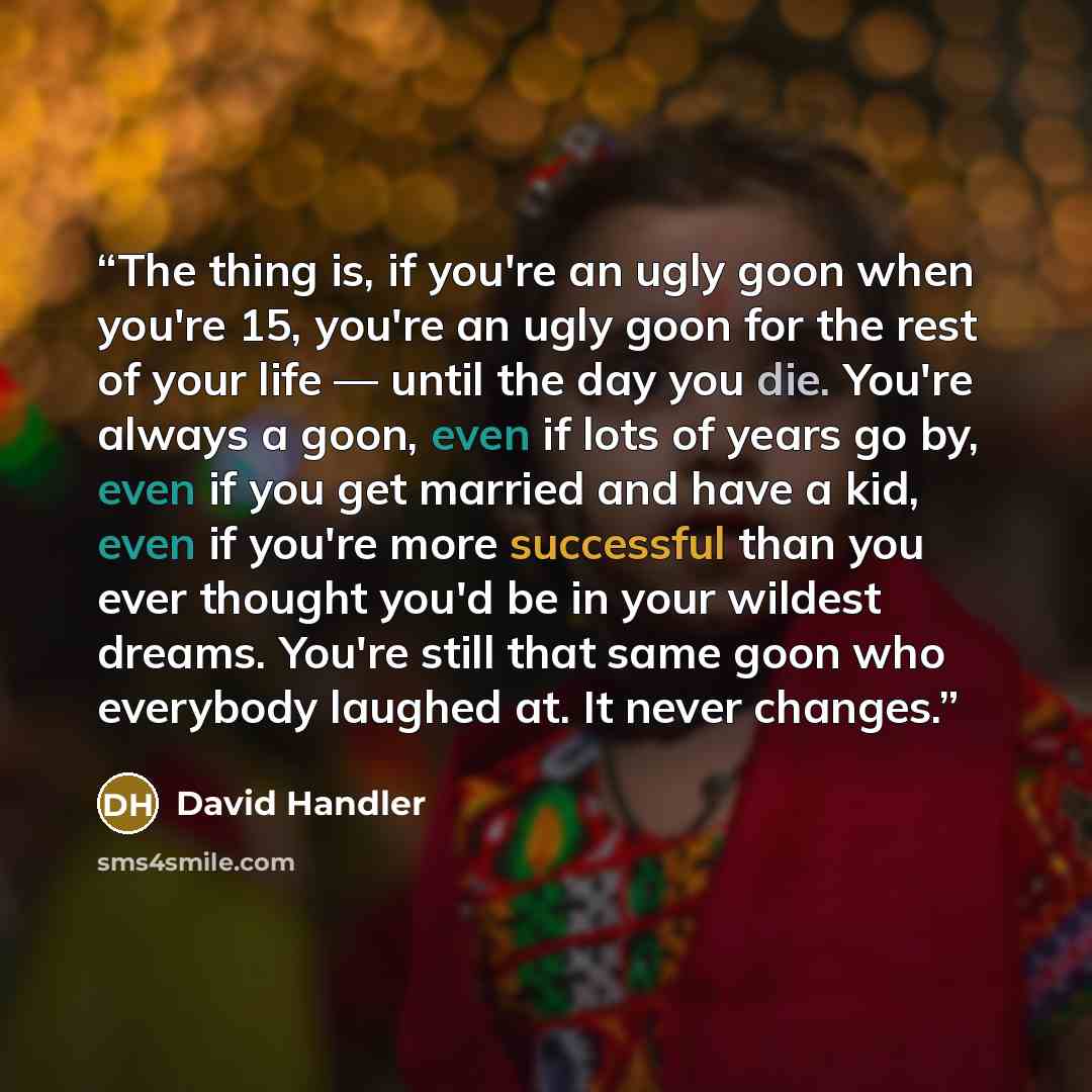“The thing is, if you're an ugly goon when you're 15, you're an ugly goon for the rest of your life — until the day you die. You're always a goon, even if lots of years go by, even if you get married and have a kid, even if you're more successful than you ever thought you'd be in your wildest…” quote by David Handler