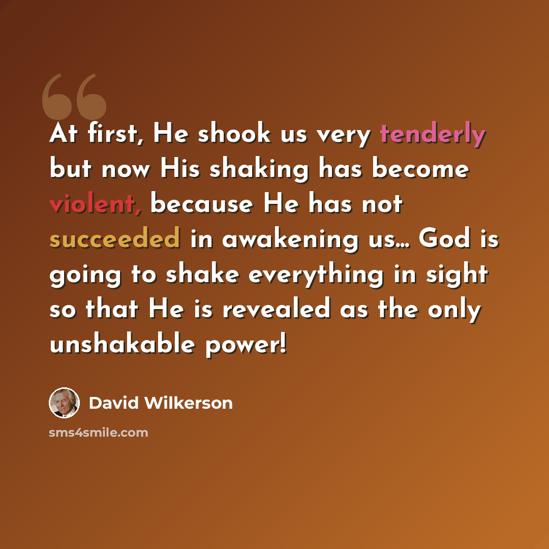“At first, He shook us very tenderly but now His shaking has become violent, because He has not succeeded in awakening us... God is going to shake everything in sight so that He is revealed as the only unshakable power!” quote by David Wilkerson
