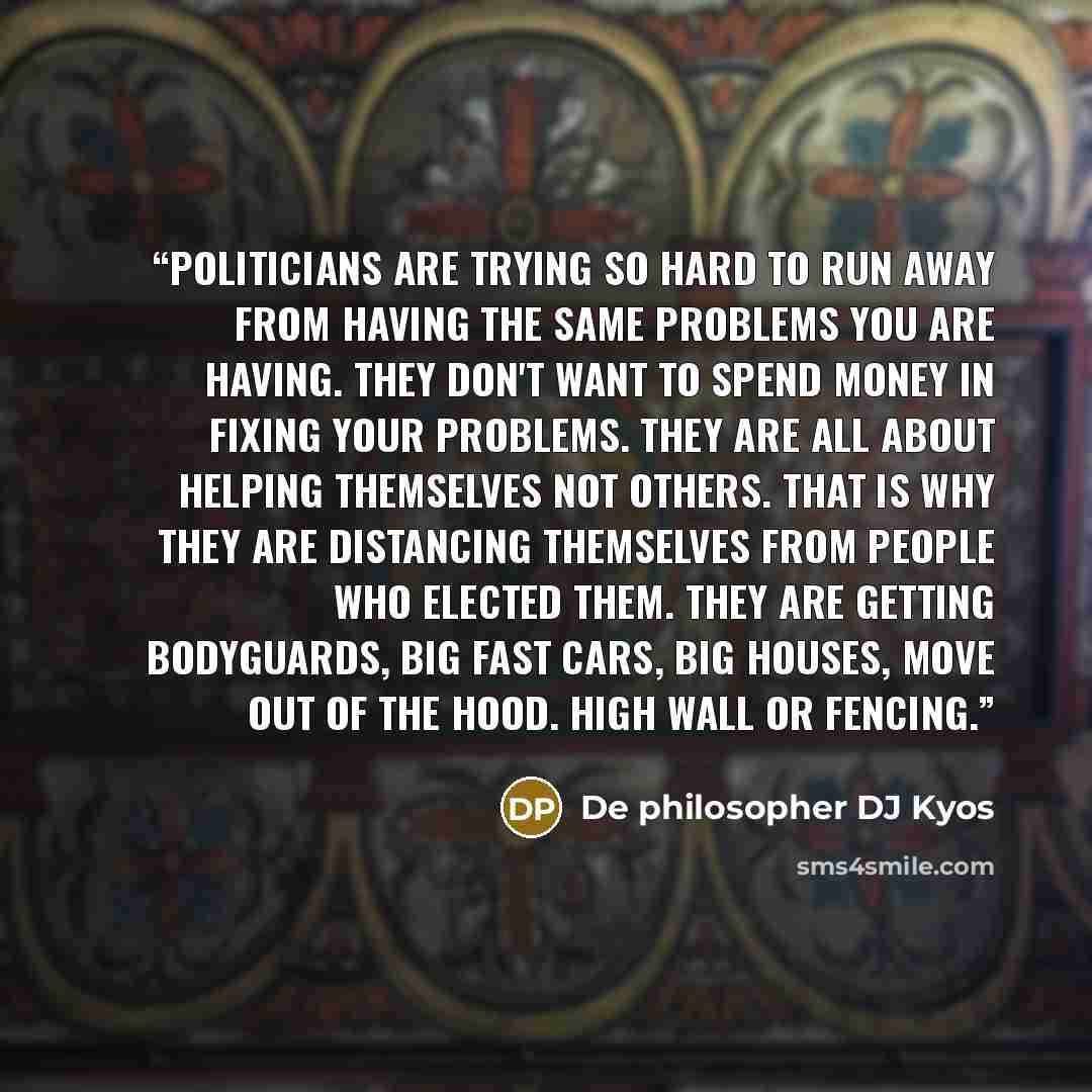 “Politicians are trying so hard to run away from having the same problems you are having. They don't want to spend money in fixing your problems. They are all about helping themselves not others. That is why they are distancing themselves from people who elected them. They are getting bodyguards…” quote by De philosopher DJ Kyos
