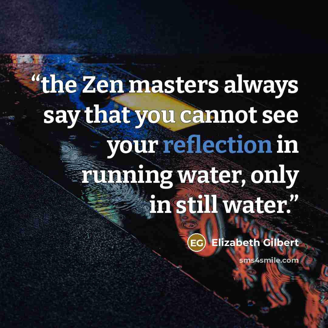 “the Zen masters always say that you cannot see your reflection in running water, only in still water.” quote by Elizabeth Gilbert