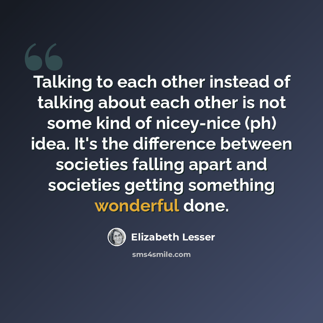 “Talking to each other instead of talking about each other is not some kind of nicey-nice (ph) idea. It's the difference between societies falling apart and societies getting something wonderful done.” quote by Elizabeth Lesser
