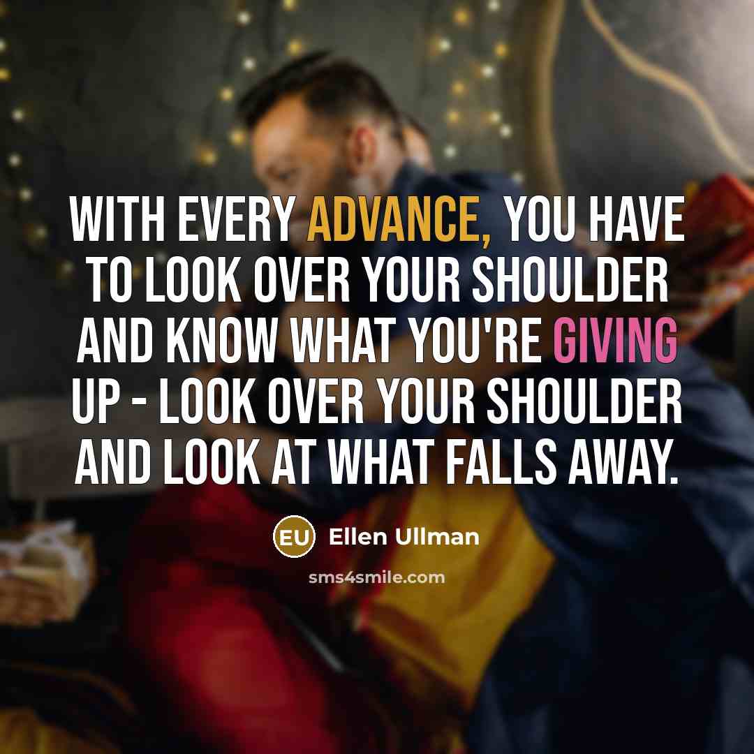 “With every advance, you have to look over your shoulder and know what you're giving up - look over your shoulder and look at what falls away.” quote by Ellen Ullman