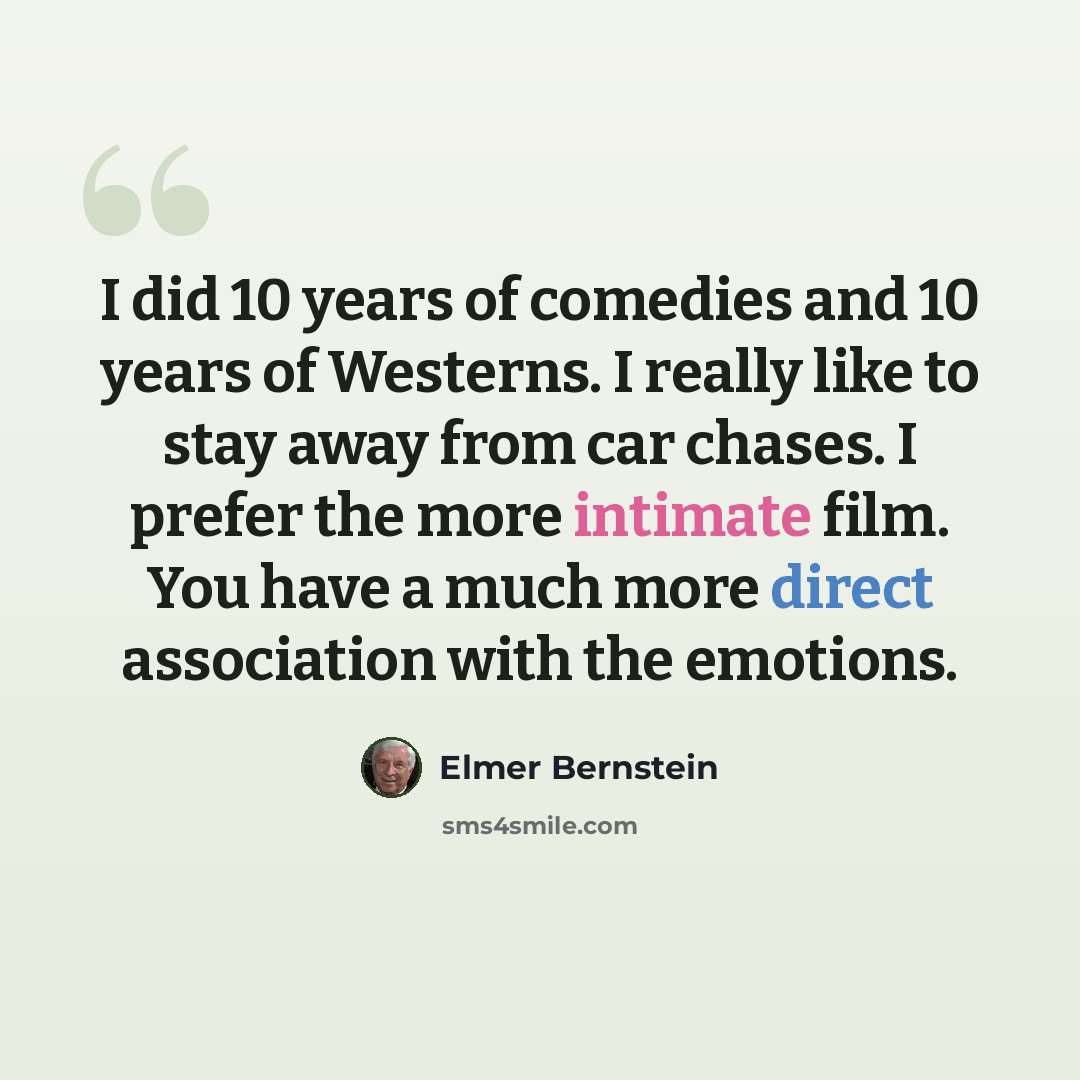 “I did 10 years of comedies and 10 years of Westerns. I really like to stay away from car chases. I prefer the more intimate film. You have a much more direct association with the emotions.” quote by Elmer Bernstein