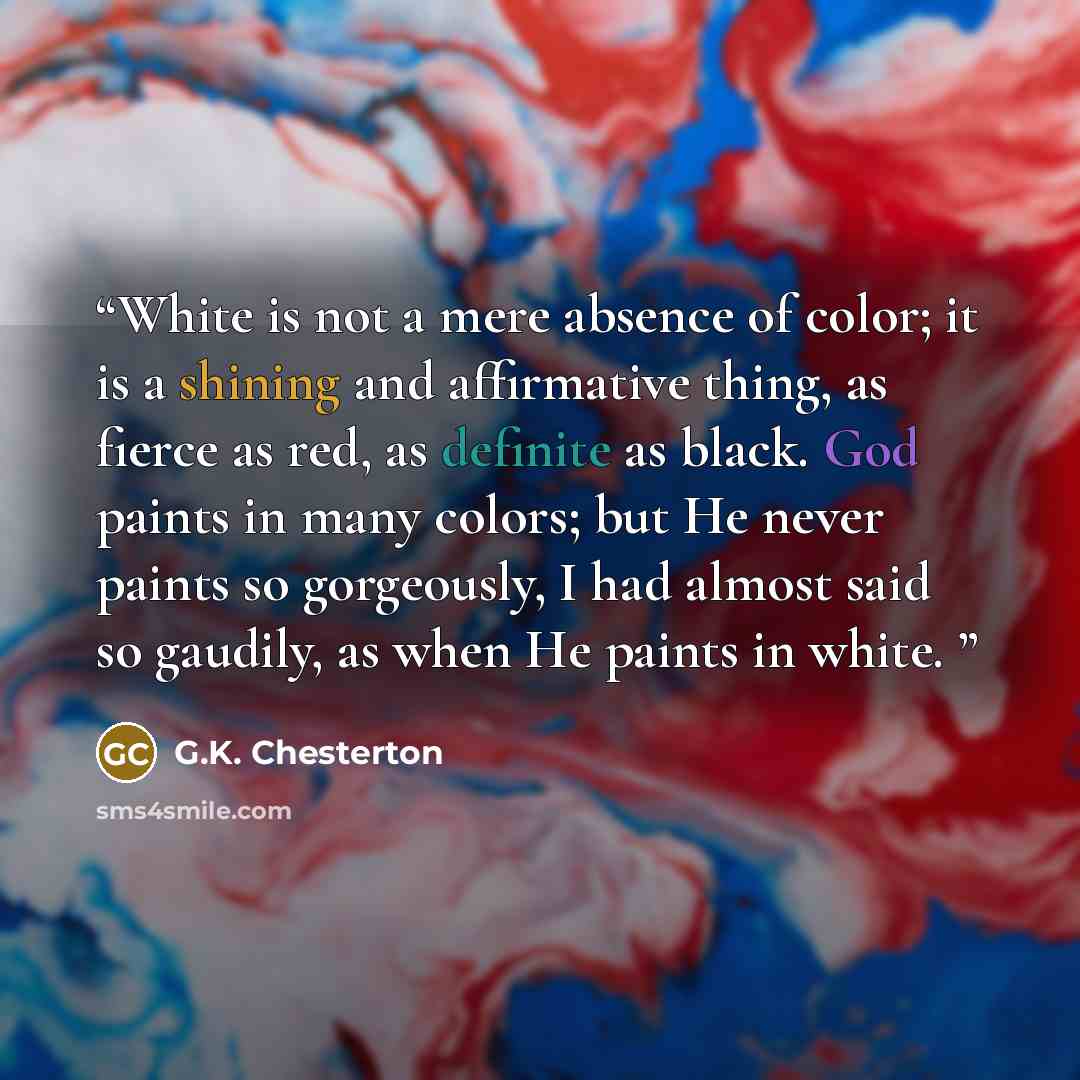 “White is not a mere absence of color; it is a shining and affirmative thing, as fierce as red, as definite as black. God paints in many colors; but He never paints so gorgeously, I had almost said so gaudily, as when He paints in white.” quote by G.K. Chesterton