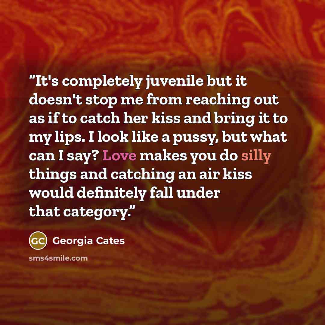 “It's completely juvenile but it doesn't stop me from reaching out as if to catch her kiss and bring it to my lips. I look like a pussy, but what can I say? Love makes you do silly things and catching an air kiss would definitely fall under that category.” quote by Georgia Cates