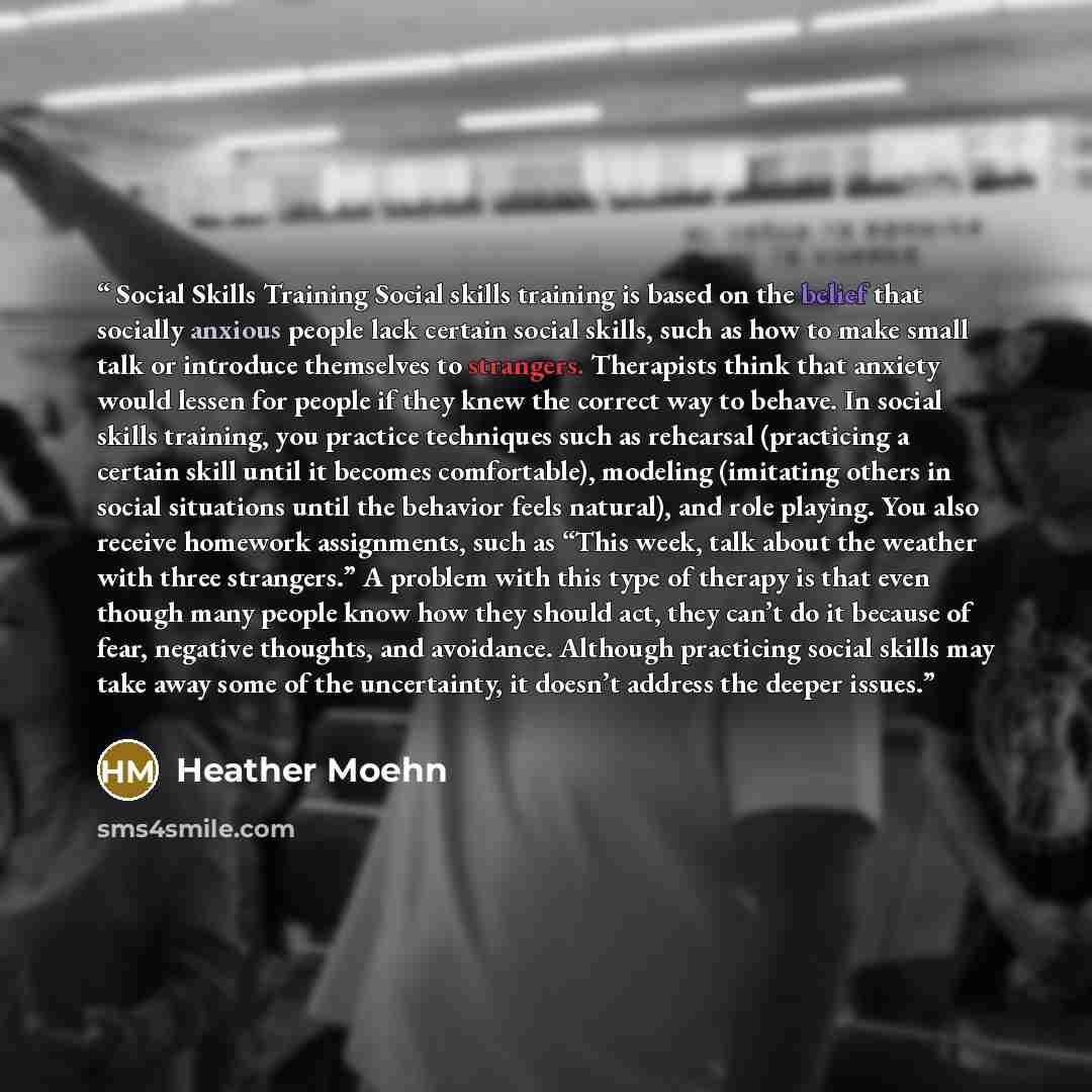 “Social Skills Training Social skills training is based on the belief that socially anxious people lack certain social skills, such as how to make small talk or introduce themselves to strangers. Therapists think that anxiety would lessen for people if they knew the correct way to behave. In social…” quote by Heather Moehn