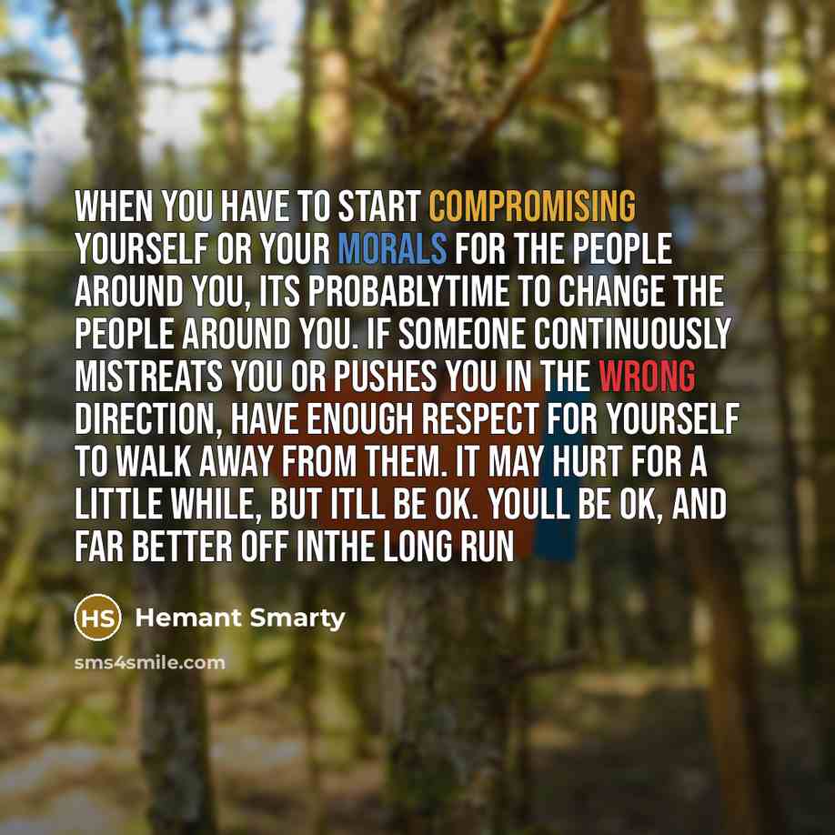 “When you have to start compromising yourself or your morals for the people around you, its probablytime to change the people around you. If someone continuously mistreats you or pushes you in the wrong direction, have enough respect for yourself to walk away from them. It may hurt for a little…” quote by Hemant Smarty