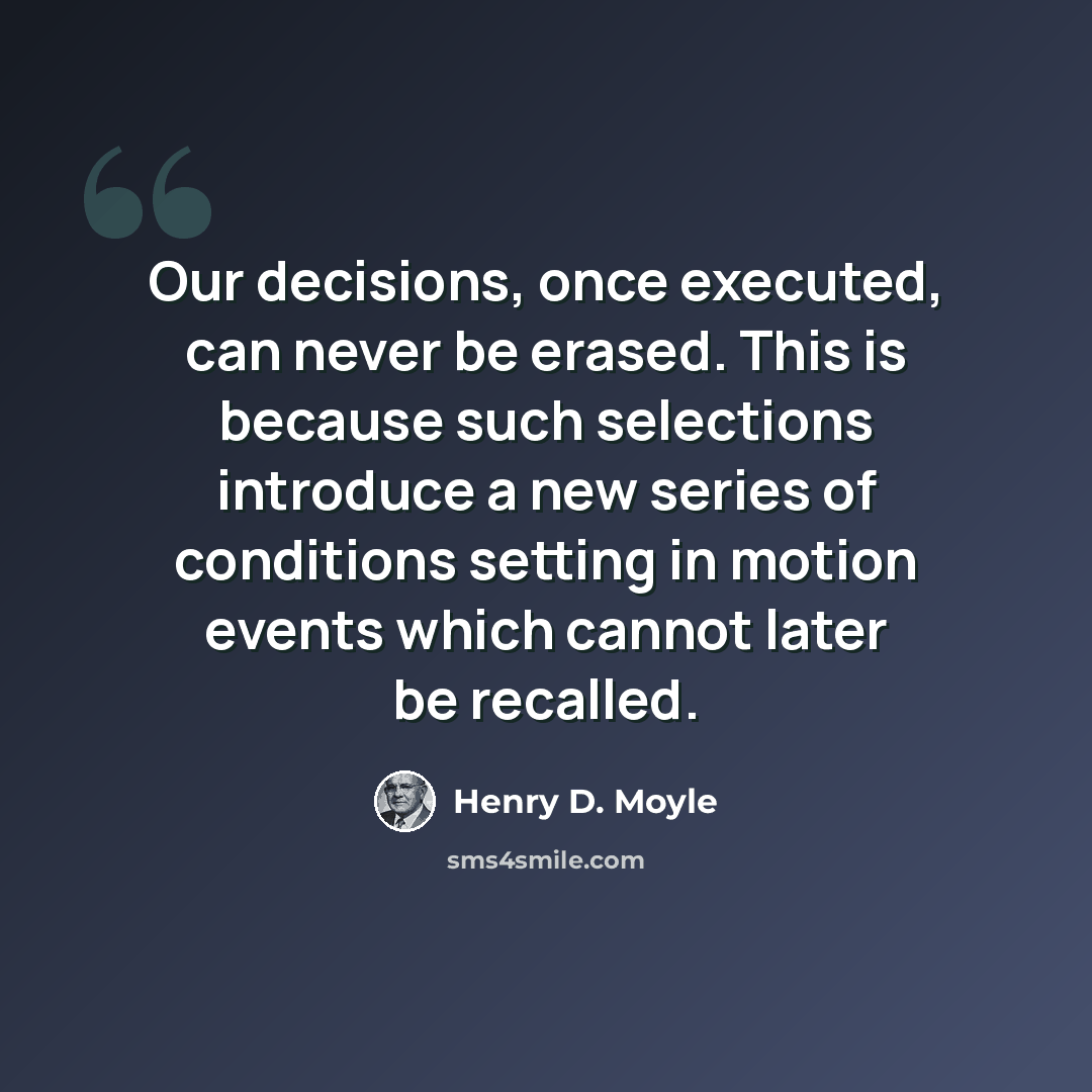 “Our decisions, once executed, can never be erased. This is because such selections introduce a new series of conditions setting in motion events which cannot later be recalled.” quote by Henry D. Moyle