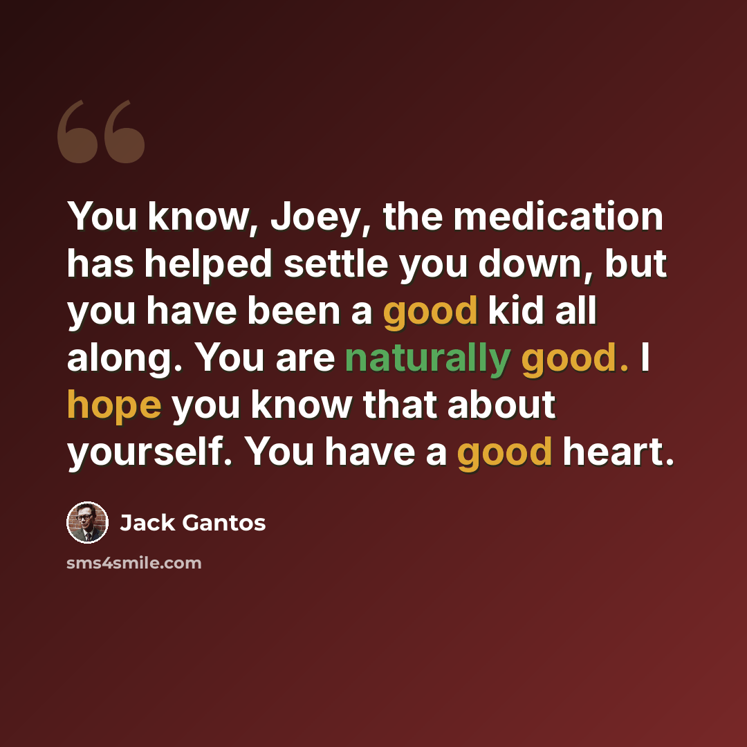 “You know, Joey, the medication has helped settle you down, but you have been a good kid all along. You are naturally good. I hope you know that about yourself. You have a good heart.” quote by Jack Gantos