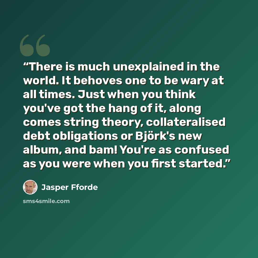 “There is much unexplained in the world. It behoves one to be wary at all times. Just when you think you've got the hang of it, along comes string theory, collateralised debt obligations or Björk's new album, and bam! You're as confused as you were when you first started.” quote by Jasper Fforde