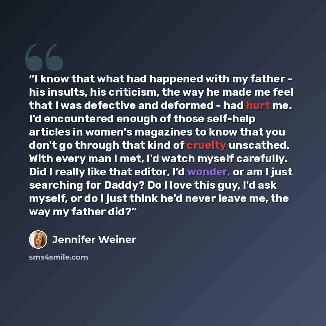 “I know that what had happened with my father - his insults, his criticism, the way he made me feel that I was defective and deformed - had hurt me. I'd encountered enough of those self-help articles in women's magazines to know that you don't go through that kind of cruelty unscathed. With every…” quote by Jennifer Weiner