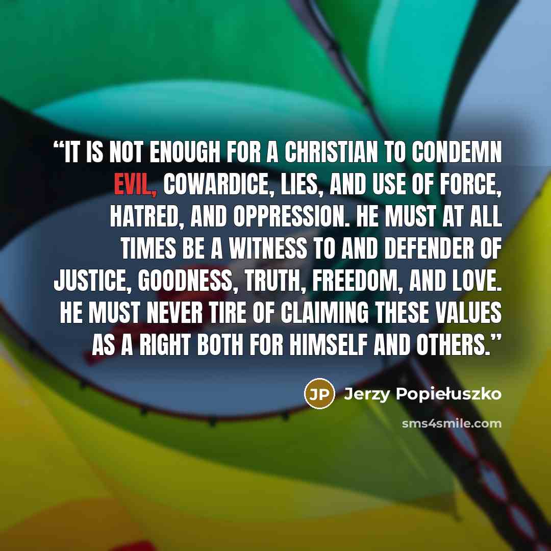 “It is not enough for a Christian to condemn evil, cowardice, lies, and use of force, hatred, and oppression. He must at all times be a witness to and defender of justice, goodness, truth, freedom, and love. He must never tire of claiming these values as a right both for himself and others.” quote by Jerzy Popiełuszko