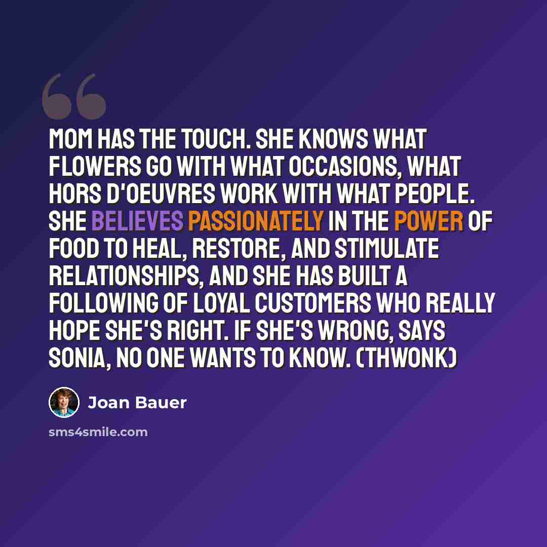 “Mom has the Touch. She knows what flowers go with what occasions, what hors d'oeuvres work with what people. She believes passionately in the power of food to heal, restore, and stimulate relationships, and she has built a following of loyal customers who really hope she's right. If she's wrong…” quote by Joan Bauer