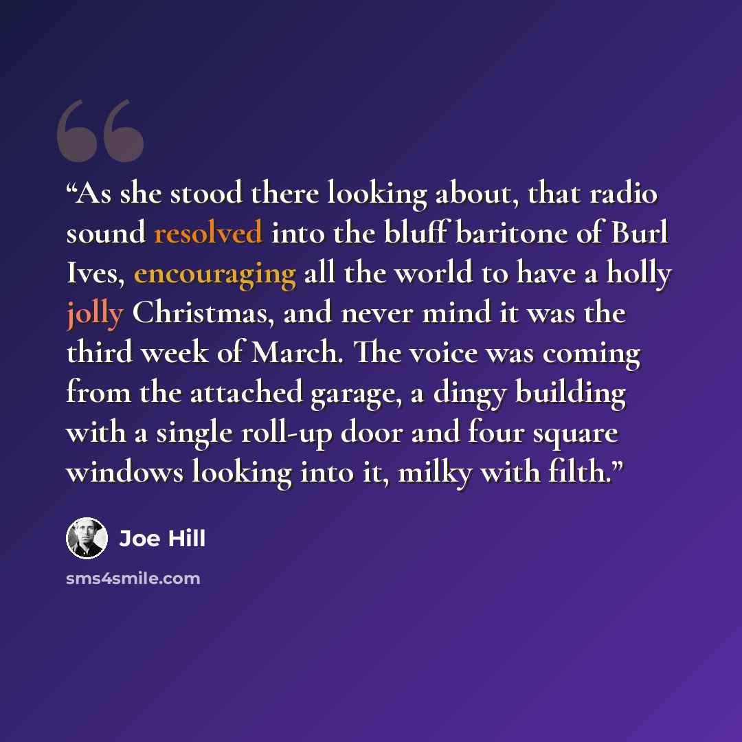 “As she stood there looking about, that radio sound resolved into the bluff baritone of Burl Ives, encouraging all the world to have a holly jolly Christmas, and never mind it was the third week of March. The voice was coming from the attached garage, a dingy building with a single roll-up door and…” quote by Joe Hill