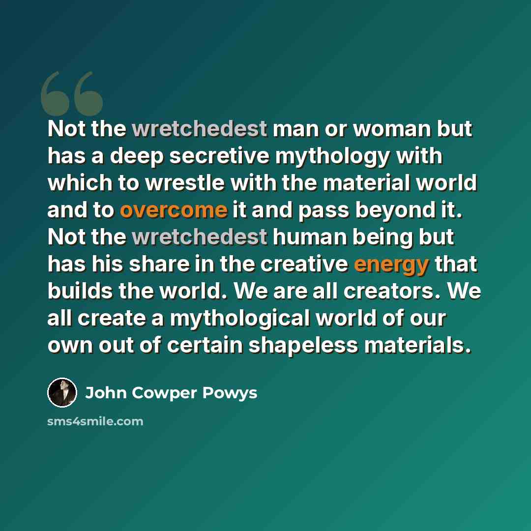 “Not the wretchedest man or woman but has a deep secretive mythology with which to wrestle with the material world and to overcome it and pass beyond it. Not the wretchedest human being but has his share in the creative energy that builds the world. We are all creators. We all create a mythological…” quote by John Cowper Powys
