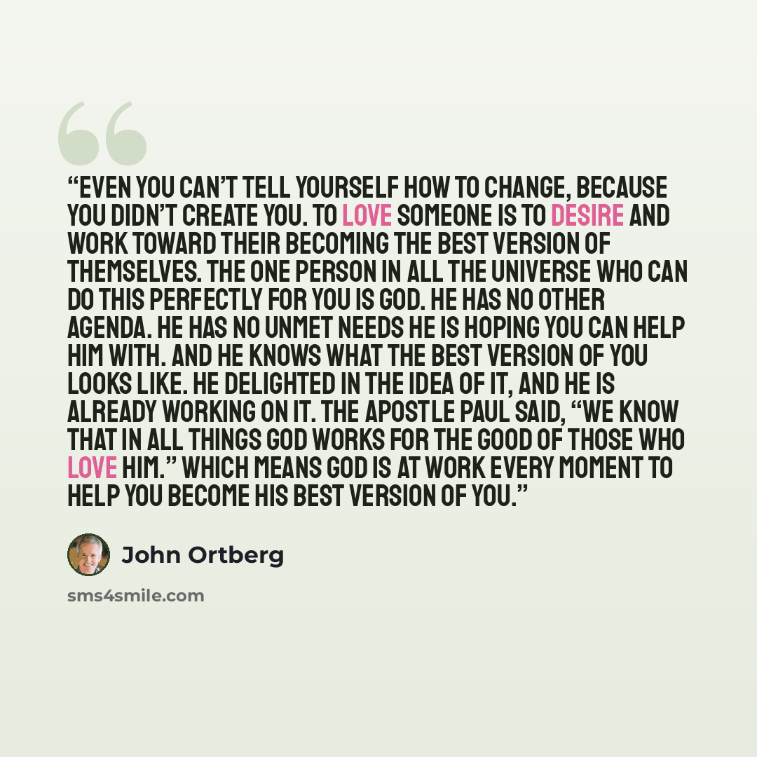 “Even you can’t tell yourself how to change, because you didn’t create you. To love someone is to desire and work toward their becoming the best version of themselves. The one person in all the universe who can do this perfectly for you is God. He has no other agenda. He has no unmet needs he is…” quote by John Ortberg