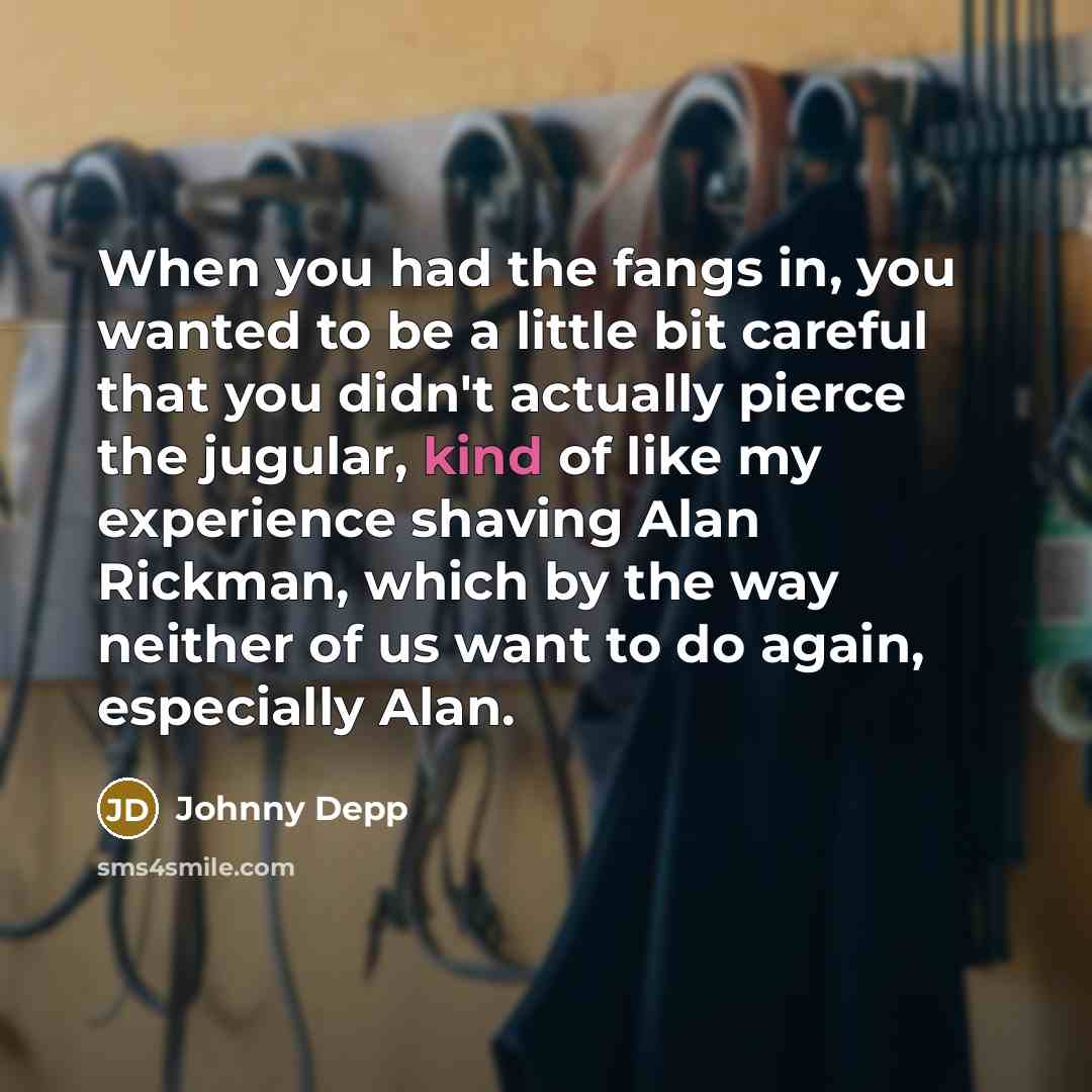 “When you had the fangs in, you wanted to be a little bit careful that you didn't actually pierce the jugular, kind of like my experience shaving Alan Rickman, which by the way neither of us want to do again, especially Alan.” quote by Johnny Depp