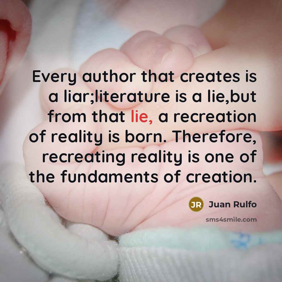 “Every author that creates is a liar;literature is a lie,but from that lie, a recreation of reality is born. Therefore, recreating reality is one of the fundaments of creation.” quote by Juan Rulfo