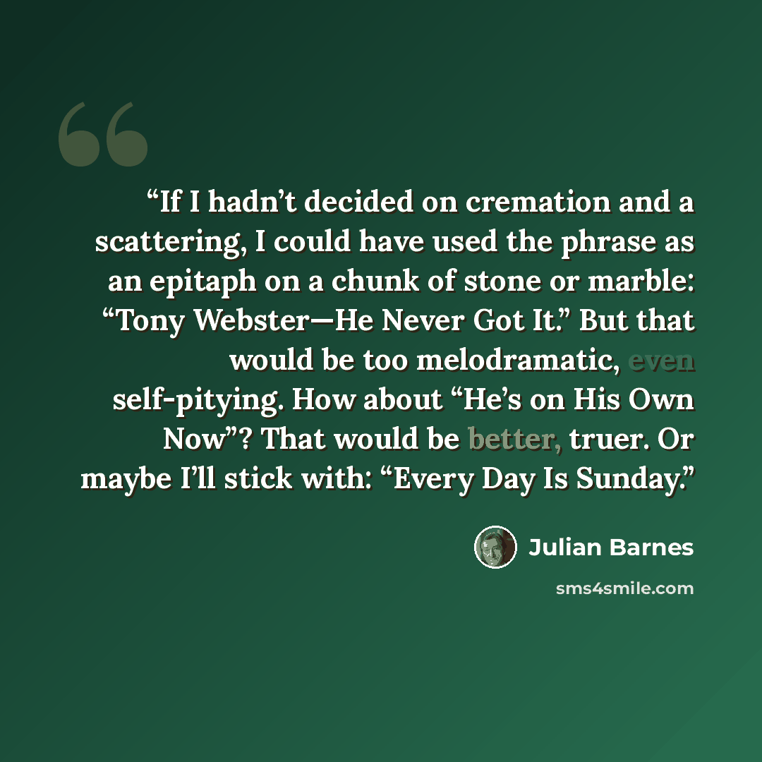 “If I hadn’t decided on cremation and a scattering, I could have used the phrase as an epitaph on a chunk of stone or marble: “Tony Webster—He Never Got It.” But that would be too melodramatic, even self-pitying. How about “He’s on His Own Now”? That would be better, truer. Or maybe I’ll stick…” quote by Julian Barnes