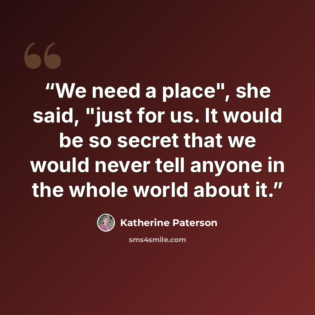 “We need a place", she said, "just for us. It would be so secret that we would never tell anyone in the whole world about it.” quote by Katherine Paterson