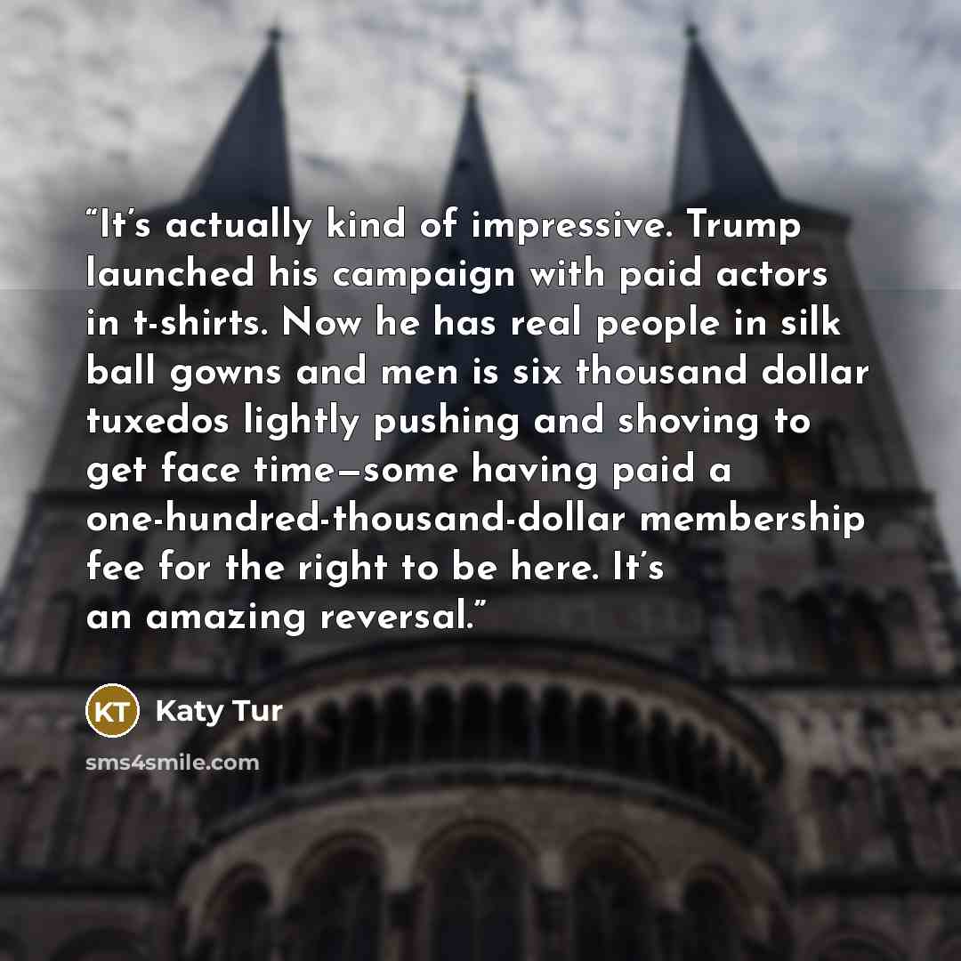 “It’s actually kind of impressive. Trump launched his campaign with paid actors in t-shirts. Now he has real people in silk ball gowns and men is six thousand dollar tuxedos lightly pushing and shoving to get face time—some having paid a one-hundred-thousand-dollar membership fee for the right to…” quote by Katy Tur