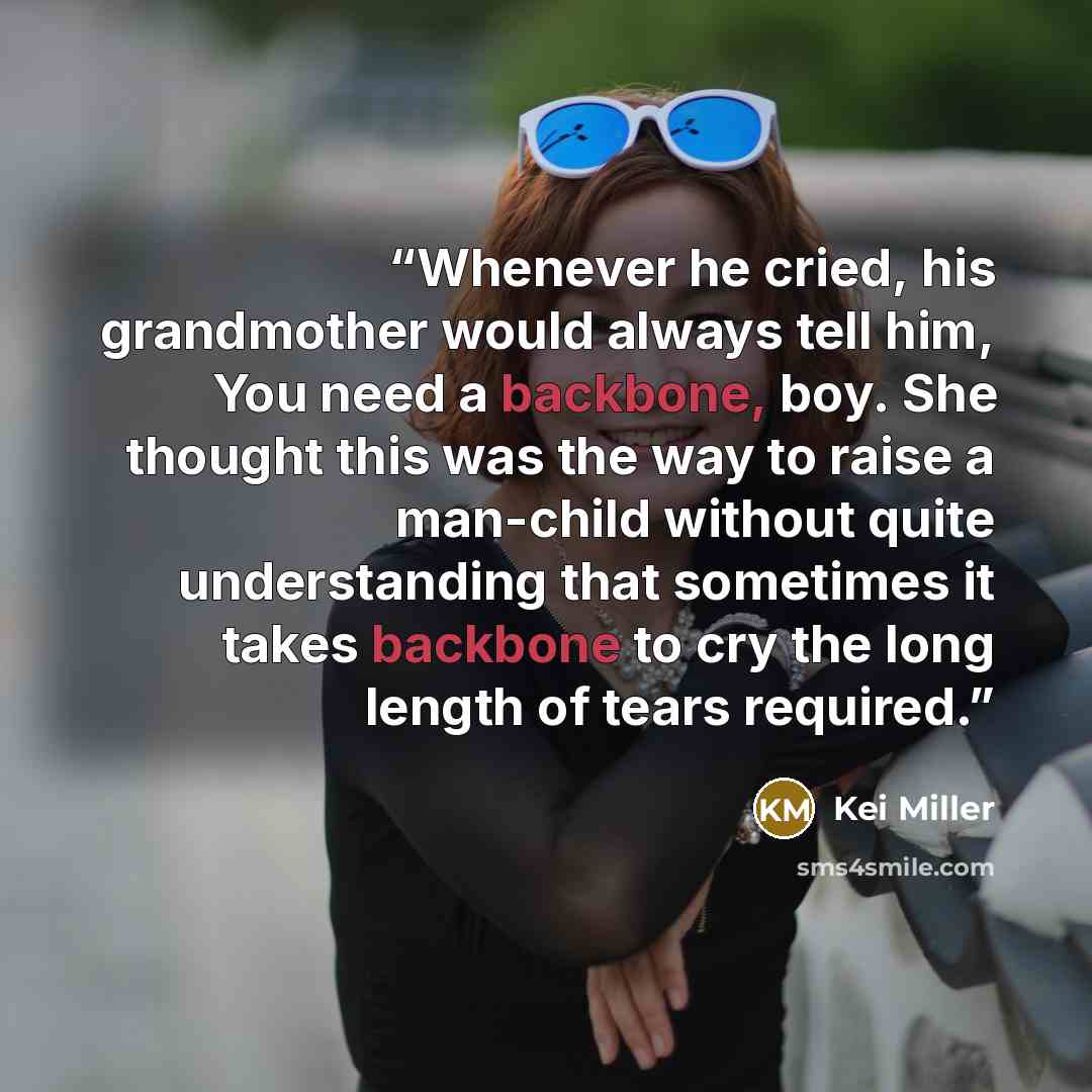 “Whenever he cried, his grandmother would always tell him, You need a backbone, boy. She thought this was the way to raise a man-child without quite understanding that sometimes it takes backbone to cry the long length of tears required.” quote by Kei Miller