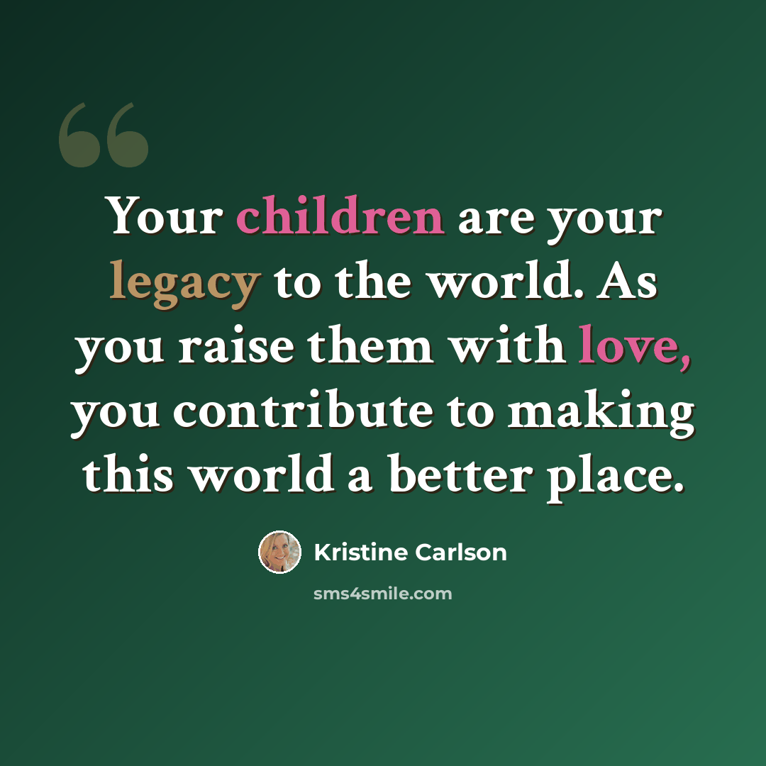 “Your children are your legacy to the world. As you raise them with love, you contribute to making this world a better place.” quote by Kristine Carlson