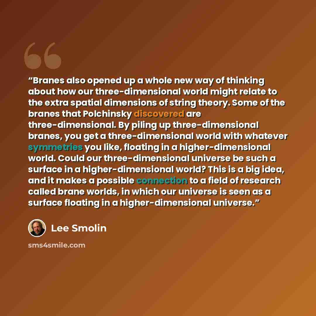 “Branes also opened up a whole new way of thinking about how our three-dimensional world might relate to the extra spatial dimensions of string theory. Some of the branes that Polchinsky discovered are three-dimensional. By piling up three-dimensional branes, you get a three-dimensional world with…” quote by Lee Smolin